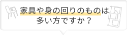 家具や身の回りのものは多い方ですか？