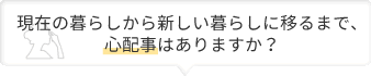 現在の暮らしから新しい暮らしに移るまで心配事はありますか？