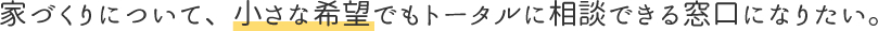 家づくりについて、小さな希望でもトータルに相談できる窓口になりたい