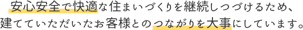 安心安全で快適な住まいづくりを継続し続けるため、建てていただいたお客様とのつながりを大切にしています